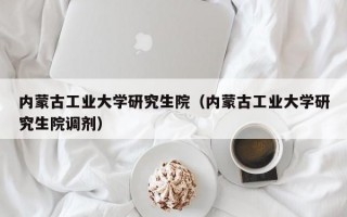 内蒙古工业大学研究生院（内蒙古工业大学研究生院调剂）