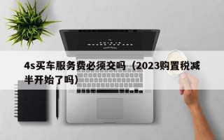 4s买车服务费必须交吗（2023购置税减半开始了吗）