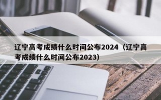 辽宁高考成绩什么时间公布2024（辽宁高考成绩什么时间公布2023）