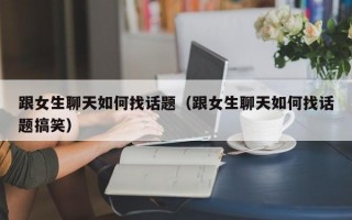 跟女生聊天如何找话题（跟女生聊天如何找话题搞笑）