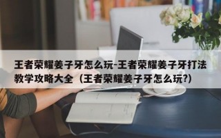 王者荣耀姜子牙怎么玩-王者荣耀姜子牙打法教学攻略大全（王者荣耀姜子牙怎么玩?）