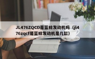 JL476ZQCD是蓝鲸发动机吗（jl476zqcf是蓝鲸发动机是几缸）