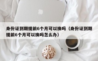 身份证到期提前6个月可以换吗（身份证到期提前6个月可以换吗怎么办）