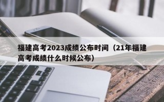 福建高考2023成绩公布时间（21年福建高考成绩什么时候公布）