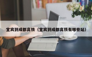 宜宾到成都高铁（宜宾到成都高铁有哪些站）