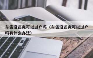 车贷没还完可以过户吗（车贷没还完可以过户吗有什么办法）