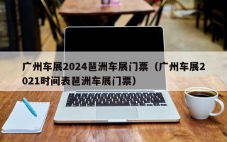 广州车展2024琶洲车展门票（广州车展2021时间表琶洲车展门票）