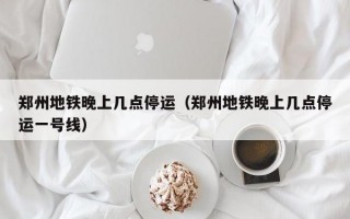 郑州地铁晚上几点停运（郑州地铁晚上几点停运一号线）