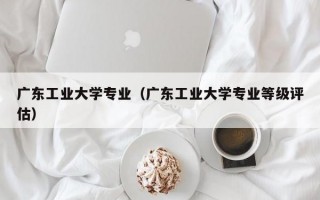 广东工业大学专业（广东工业大学专业等级评估）