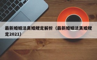 最新婚姻法离婚规定解析（最新婚姻法离婚规定2021）