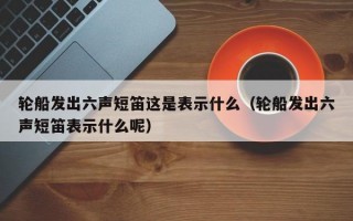 轮船发出六声短笛这是表示什么（轮船发出六声短笛表示什么呢）