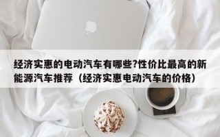 经济实惠的电动汽车有哪些?性价比最高的新能源汽车推荐（经济实惠电动汽车的价格）