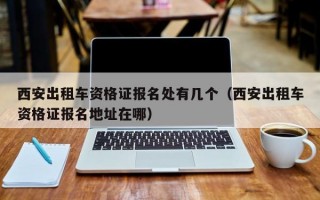 西安出租车资格证报名处有几个（西安出租车资格证报名地址在哪）