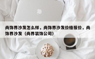 尚饰界沙发怎么样，尚饰界沙发价格报价，尚饰界沙发（尚界装饰公司）