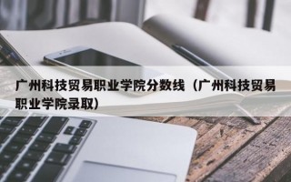 广州科技贸易职业学院分数线（广州科技贸易职业学院录取）