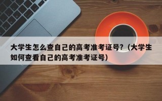 大学生怎么查自己的高考准考证号?（大学生如何查看自己的高考准考证号）