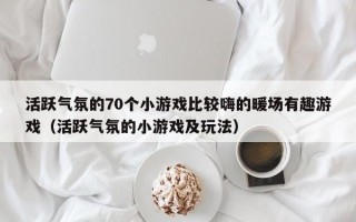 活跃气氛的70个小游戏比较嗨的暖场有趣游戏（活跃气氛的小游戏及玩法）