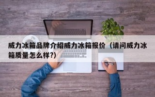 威力冰箱品牌介绍威力冰箱报价（请问威力冰箱质量怎么样?）