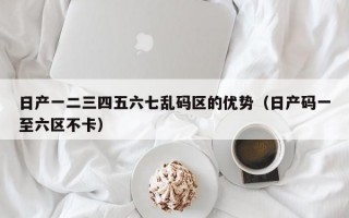 日产一二三四五六七乱码区的优势（日产码一至六区不卡）