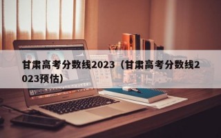 甘肃高考分数线2023（甘肃高考分数线2023预估）