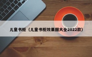 儿童书柜（儿童书柜效果图大全2022款）