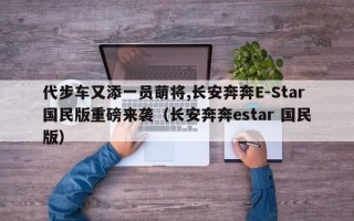 代步车又添一员萌将,长安奔奔E-Star国民版重磅来袭（长安奔奔estar 国民版）