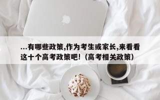 ...有哪些政策,作为考生或家长,来看看这十个高考政策吧!（高考相关政策）