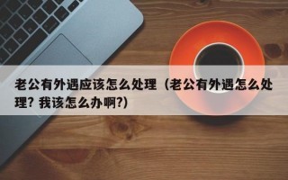 老公有外遇应该怎么处理（老公有外遇怎么处理? 我该怎么办啊?）