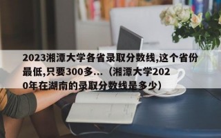 2023湘潭大学各省录取分数线,这个省份最低,只要300多...（湘潭大学2020年在湖南的录取分数线是多少）