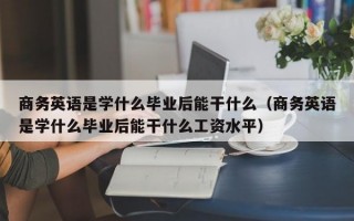 商务英语是学什么毕业后能干什么（商务英语是学什么毕业后能干什么工资水平）