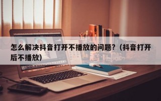 怎么解决抖音打开不播放的问题?（抖音打开后不播放）