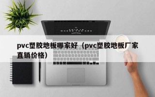 pvc塑胶地板哪家好（pvc塑胶地板厂家直销价格）