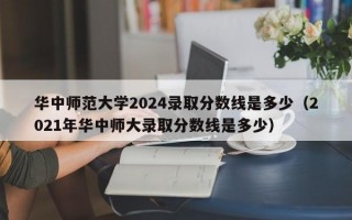 华中师范大学2024录取分数线是多少（2021年华中师大录取分数线是多少）