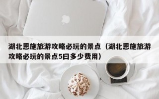 湖北恩施旅游攻略必玩的景点（湖北恩施旅游攻略必玩的景点5曰多少费用）