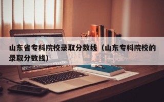 山东省专科院校录取分数线（山东专科院校的录取分数线）