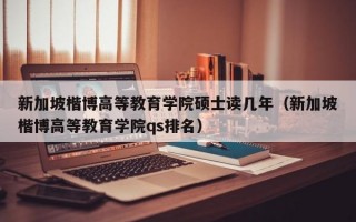 新加坡楷博高等教育学院硕士读几年（新加坡楷博高等教育学院qs排名）