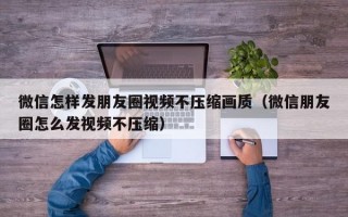 微信怎样发朋友圈视频不压缩画质（微信朋友圈怎么发视频不压缩）