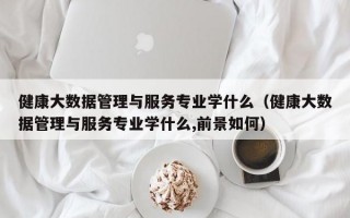 健康大数据管理与服务专业学什么（健康大数据管理与服务专业学什么,前景如何）