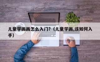 儿童学画画怎么入门?（儿童学画,该如何入手）