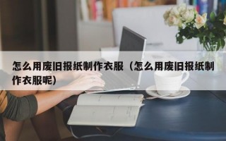 怎么用废旧报纸制作衣服（怎么用废旧报纸制作衣服呢）