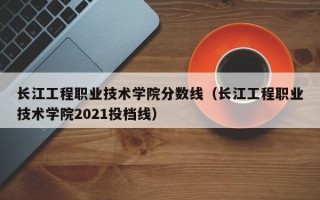 长江工程职业技术学院分数线（长江工程职业技术学院2021投档线）