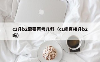 c1升b2需要再考几科（c1能直接升b2吗）