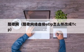 酷歌网（酷歌网络连接uDp怎么样改成Tcp）