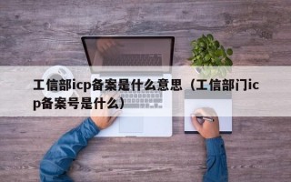 工信部icp备案是什么意思（工信部门icp备案号是什么）