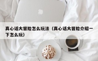 真心话大冒险怎么玩法（真心话大冒险介绍一下怎么玩）