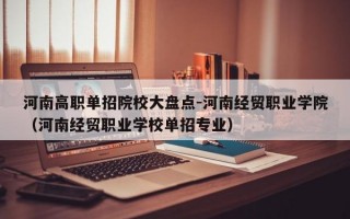 河南高职单招院校大盘点-河南经贸职业学院（河南经贸职业学校单招专业）