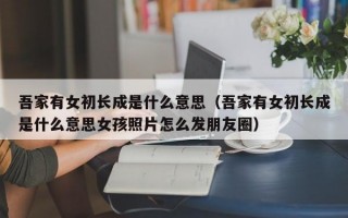 吾家有女初长成是什么意思（吾家有女初长成是什么意思女孩照片怎么发朋友圈）