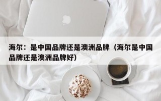 海尔：是中国品牌还是澳洲品牌（海尔是中国品牌还是澳洲品牌好）