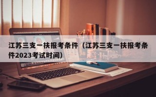 江苏三支一扶报考条件（江苏三支一扶报考条件2023考试时间）