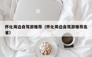 怀化周边自驾游推荐（怀化周边自驾游推荐出省）